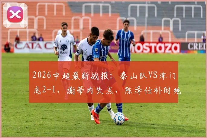 2026中超最新战报：泰山队VS津门虎2-1，谢蒂内失点，陈泽仕补时绝杀，附球员名单与视频回放