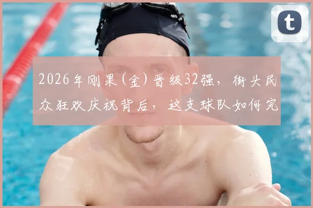 2026年刚果(金)晋级32强,街头民众狂欢庆祝背后,这支球队如何完成历史性突破