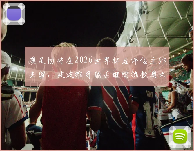 澳足协将在2026世界杯后评估主帅去留,波波维奇能否继续执教澳大利亚队引发关注