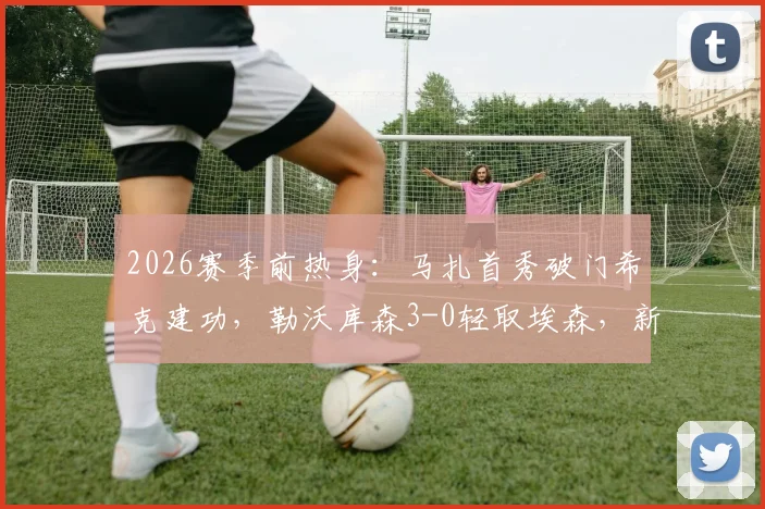 2026赛季前热身：马扎首秀破门希克建功，勒沃库森3-0轻取埃森，新援表现成焦点