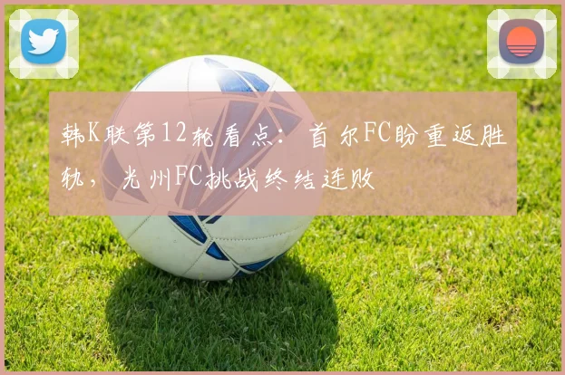 韩K联第12轮看点：首尔FC盼重返胜轨，光州FC挑战终结连败