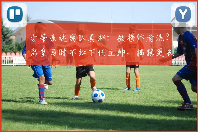 古蒂亲述离队真相：被穆帅清洗？离皇马时不知下任主帅，揭露更衣室往事与关系