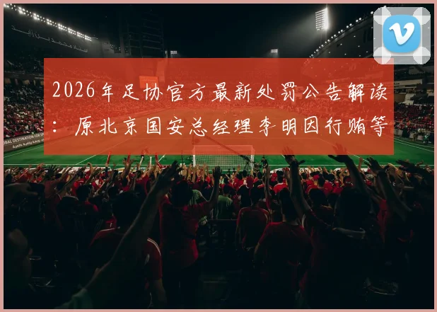 2026年足协官方最新处罚公告解读：原北京国安总经理李明因行贿等不正当交易，被正式处以五年“禁足”令