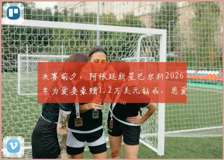 决赛前夕，阿根廷新星巴尔科2026年为爱妻豪赠1.2万美元钻戒，恩爱故事背后的情感抉择与事业激励